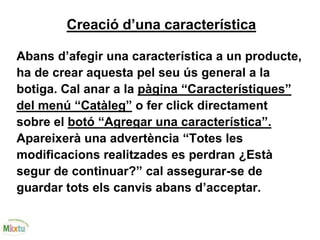 Creació d’una característica
Abans d’afegir una característica a un producte,
ha de crear aquesta pel seu ús general a la
botiga. Cal anar a la pàgina “Característiques”
del menú “Catàleg” o fer click directament
sobre el botó “Agregar una característica”.
Apareixerà una advertència “Totes les
modificacions realitzades es perdran ¿Està
segur de continuar?” cal assegurar-se de
guardar tots els canvis abans d’acceptar.
 