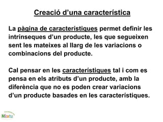 Creació d’una característica
La pàgina de característiques permet definir les
intrínseques d’un producte, les que segueixen
sent les mateixes al llarg de les variacions o
combinacions del producte.
Cal pensar en les característiques tal i com es
pensa en els atributs d’un producte, amb la
diferència que no es poden crear variacions
d’un producte basades en les característiques.
 