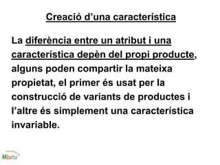 Creació d’una característica
La diferència entre un atribut i una
característica depèn del propi producte,
alguns poden compartir la mateixa
propietat, el primer és usat per la
construcció de variants de productes i
l’altre és simplement una característica
invariable.
 