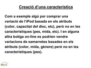 Creació d’una característica
Com a exemple algú por comprar una
variació de l’iPod basada en els atributs
(color, capacitat del disc, etc), però no en les
característiques (pes, mida, etc). I en alguna
altra botiga on-line es podrien vendre
variacions de samarretes basades en els
atributs (color, mida, gènere) però no en les
característiques (pes).
 