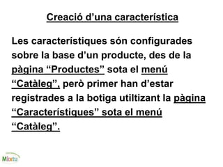 Creació d’una característica
Les característiques són configurades
sobre la base d’un producte, des de la
pàgina “Productes” sota el menú
“Catàleg”, però primer han d’estar
registrades a la botiga utiltizant la pàgina
“Característiques” sota el menú
“Catàleg”.
 