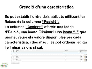 Creació d’una característica
Es pot establir l’ordre dels atributs utilitzant les
fletxes de la columna “Posició”.
La columna “Accions” ofereix una icona
d’Edició, una icona Eliminar i una icona “+” que
permet veure els valors disponibles per cada
característica, i des d’aquí es pot ordenar, editar
i eliminar valors si cal.
 