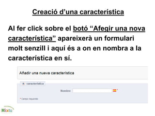 Creació d’una característica
Al fer click sobre el botó “Afegir una nova
característica” apareixerà un formulari
molt senzill i aquí és a on en nombra a la
característica en sí.
 