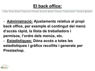 El back office:
- Administració: Ajustaments relatius al propi
back office, per exemple el contingut del menú
d’accés ràpid, la llista de treballadors i
permisos, l’ordre dels menús, etc.
- Estadístiques: Dóna accés a totes les
estadístiques i gràfics recollits i generats per
Prestashop.
 