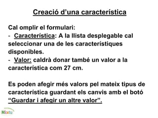 Creació d’una característica
Cal omplir el formulari:
- Característica: A la llista desplegable cal
seleccionar una de les característiques
disponibles.
- Valor: caldrà donar també un valor a la
característica com 27 cm.
Es poden afegir més valors pel mateix tipus de
característica guardant els canvis amb el botó
“Guardar i afegir un altre valor”.
 