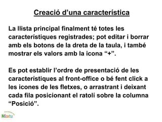 Creació d’una característica
La llista principal finalment té totes les
característiques registrades; pot editar i borrar
amb els botons de la dreta de la taula, i també
mostrar els valors amb la icona “+”.
Es pot establir l’ordre de presentació de les
característiques al front-office o bé fent click a
les icones de les fletxes, o arrastrant i deixant
cada fila posicionant el ratolí sobre la columna
“Posició”.
 