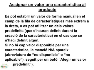 Assignar un valor una característica al
producte
Es pot establir un valor de forma manual en el
camp de la fila de característiques més extrem a
la dreta, o es pot utilitzar un dels valors
predefinits (que s’hauran definit durant la
creació de la característica) en el cas que se
n’hagi definit algun.
Si no hi cap valor disponible per una
característica, la menció N/A apareix
(abreviatura de “no disponible” o “no
aplicable”), seguit per un botó “Afegir un valor
predefinit”).
 