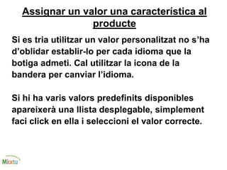 Assignar un valor una característica al
producte
Si es tria utilitzar un valor personalitzat no s’ha
d’oblidar establir-lo per cada idioma que la
botiga admeti. Cal utilitzar la icona de la
bandera per canviar l’idioma.
Si hi ha varis valors predefinits disponibles
apareixerà una llista desplegable, simplement
faci click en ella i seleccioni el valor correcte.
 