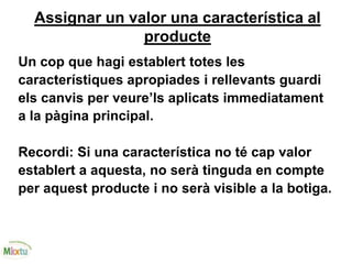Assignar un valor una característica al
producte
Un cop que hagi establert totes les
característiques apropiades i rellevants guardi
els canvis per veure’ls aplicats immediatament
a la pàgina principal.
Recordi: Si una característica no té cap valor
establert a aquesta, no serà tinguda en compte
per aquest producte i no serà visible a la botiga.
 