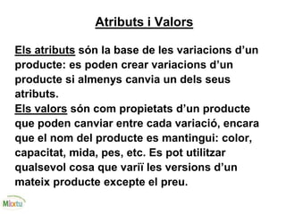 Atributs i Valors
Els atributs són la base de les variacions d’un
producte: es poden crear variacions d’un
producte si almenys canvia un dels seus
atributs.
Els valors són com propietats d’un producte
que poden canviar entre cada variació, encara
que el nom del producte es mantingui: color,
capacitat, mida, pes, etc. Es pot utilitzar
qualsevol cosa que variï les versions d’un
mateix producte excepte el preu.
 