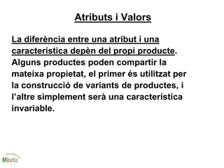 Atributs i Valors
La diferència entre una atribut i una
característica depèn del propi producte.
Alguns productes poden compartir la
mateixa propietat, el primer és utilitzat per
la construcció de variants de productes, i
l’altre simplement serà una característica
invariable.
 