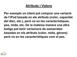 Atributs i Valors
Per exemple un client pot comprar una variació
de l’iPod basada en els atributs (color, capacitat
del disc, etc.), però no en les característiques,
pes, mida, etc. De la mateixa manera una altra
botiga pot tenir variacions de samarretes
basades en els atributs (color, mida, gènere)
però no en les característiques com el pes.
 