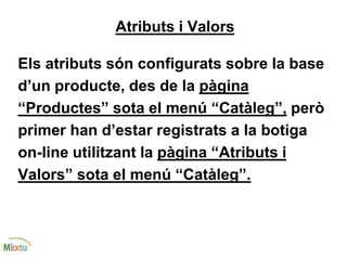 Atributs i Valors
Els atributs són configurats sobre la base
d’un producte, des de la pàgina
“Productes” sota el menú “Catàleg”, però
primer han d’estar registrats a la botiga
on-line utilitzant la pàgina “Atributs i
Valors” sota el menú “Catàleg”.
 