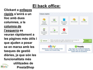 El back office:
Clickant a enllaços
ràpids s’anirà a un
lloc amb dues
columnes, a la
columna de
l’esquerra es
veuran ràpidament a
les pàgines més útils i
que ajuden a posar
se en marxa amb les
tasques de gestió
diàries, ja que són les
funcionalitats més
utilitzades de
PrestaShop
 