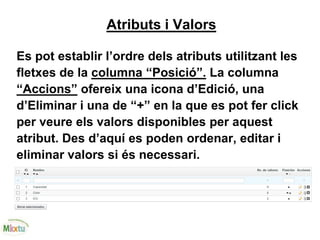 Atributs i Valors
Es pot establir l’ordre dels atributs utilitzant les
fletxes de la columna “Posició”. La columna
“Accions” ofereix una icona d’Edició, una
d’Eliminar i una de “+” en la que es pot fer click
per veure els valors disponibles per aquest
atribut. Des d’aquí es poden ordenar, editar i
eliminar valors si és necessari.
 