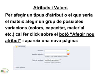 Atributs i Valors
Per afegir un tipus d’atribut o el que seria
el mateix afegir un grup de possibles
variacions (colors, capacitat, material,
etc.) cal fer click sobre el botó “Afegir nou
atribut” i apareix una nova pàgina:
 