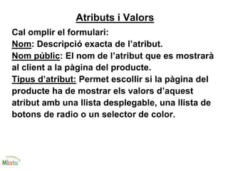 Atributs i Valors
Cal omplir el formulari:
Nom: Descripció exacta de l’atribut.
Nom públic: El nom de l’atribut que es mostrarà
al client a la pàgina del producte.
Tipus d’atribut: Permet escollir si la pàgina del
producte ha de mostrar els valors d’aquest
atribut amb una llista desplegable, una llista de
botons de radio o un selector de color.
 