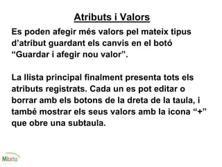 Atributs i Valors
Es poden afegir més valors pel mateix tipus
d’atribut guardant els canvis en el botó
“Guardar i afegir nou valor”.
La llista principal finalment presenta tots els
atributs registrats. Cada un es pot editar o
borrar amb els botons de la dreta de la taula, i
també mostrar els seus valors amb la icona “+”
que obre una subtaula.
 