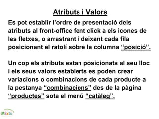Atributs i Valors
Es pot establir l’ordre de presentació dels
atributs al front-office fent click a els icones de
les fletxes, o arrastrant i deixant cada fila
posicionant el ratolí sobre la columna “posició”.
Un cop els atributs estan posicionats al seu lloc
i els seus valors establerts es poden crear
variacions o combinacions de cada producte a
la pestanya “combinacions” des de la pàgina
“productes” sota el menú “catàleg”.
 