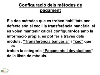 Configuració dels mètodes de
pagament
Els dos mètodes que es troben habilitats per
defecte són el xec i la transferència bancària, si
es volen mantenir caldrà configurar-los amb la
informació pròpia, es pot fer a través dels
mòduls: “Transferència bancària” i “xec” que
es
troben la categoria “Pagaments i devolucions”
de la llista de mòduls.
 