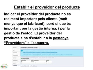 Establir el proveïdor del producte
Indicar el proveïdor del producte no és
realment important pels clients (molt
menys que el fabricant), però sí que és
important per la gestió interna, i per la
gestió de l’estoc. El proveïdor del
producte s’ha d’establir a la pestanya
“Proveïdors” a l’esquerra.
 