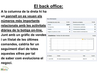 El back office:
A la columna de la dreta hi ha
un pannell on es veuen els
números més importants
relacionats amb les activitats
diàries de la botiga on-line,
Junt amb un gràfic de vendes
i un llistat de les últimes
comandes, caldria fer un
seguiment diari de totes
aquestes xifres per tal
de saber com evoluciona el
negoci.
 