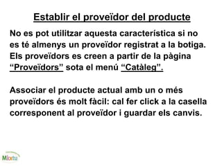 Establir el proveïdor del producte
No es pot utilitzar aquesta característica si no
es té almenys un proveïdor registrat a la botiga.
Els proveïdors es creen a partir de la pàgina
“Proveïdors” sota el menú “Catàleg”.
Associar el producte actual amb un o més
proveïdors és molt fàcil: cal fer click a la casella
corresponent al proveïdor i guardar els canvis.
 
