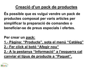 Creació d’un pack de productes
És possible que es vulgui vendre un pack de
productes composat per varis articles per
simplificar la preparació de comandes o
beneficiar-se de preus especials i ofertes.
Per crear un pack:
1.- Pàgina: “Producte”, sota el menú “Catàleg”
2.- Fer click al botó “Afegir nou”
2.- A la pestanya “Informació” a l’esquerra cal
canviar el tipus de producte a “Paquet”.
 