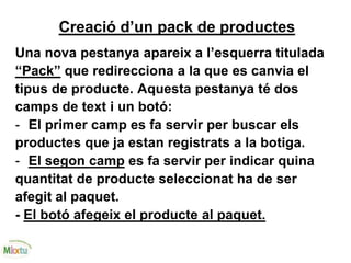 Creació d’un pack de productes
Una nova pestanya apareix a l’esquerra titulada
“Pack” que redirecciona a la que es canvia el
tipus de producte. Aquesta pestanya té dos
camps de text i un botó:
- El primer camp es fa servir per buscar els
productes que ja estan registrats a la botiga.
- El segon camp es fa servir per indicar quina
quantitat de producte seleccionat ha de ser
afegit al paquet.
- El botó afegeix el producte al paquet.
 