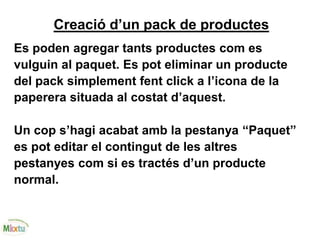 Creació d’un pack de productes
Es poden agregar tants productes com es
vulguin al paquet. Es pot eliminar un producte
del pack simplement fent click a l’icona de la
paperera situada al costat d’aquest.
Un cop s’hagi acabat amb la pestanya “Paquet”
es pot editar el contingut de les altres
pestanyes com si es tractés d’un producte
normal.
 