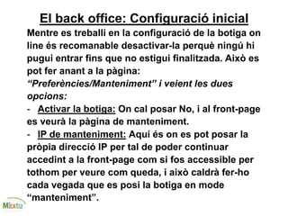 El back office: Configuració inicial
Mentre es treballi en la configuració de la botiga on
line és recomanable desactivar-la perquè ningú hi
pugui entrar fins que no estigui finalitzada. Això es
pot fer anant a la pàgina:
“Preferències/Manteniment” i veient les dues
opcions:
- Activar la botiga: On cal posar No, i al front-page
es veurà la pàgina de manteniment.
- IP de manteniment: Aquí és on es pot posar la
pròpia direcció IP per tal de poder continuar
accedint a la front-page com si fos accessible per
tothom per veure com queda, i això caldrà fer-ho
cada vegada que es posi la botiga en mode
“manteniment”.
 