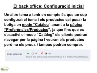 El back office: Configuració inicial
Un altre tema a tenir en compte és que un cop
configurat el tema i els productes cal posar la
botiga en mode “Catàleg” anant a la pàgina
“Preferències/Productes”, ja que fins que es
desactivi el mode “Catàleg” els clients podran
navegar per la pàgina i veuran els productes
però no els preus i tampoc podran comprar.
 