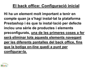 El back office: Configuració inicial
Hi ha un element molt important a tenir en
compte quan ja s’hagi instal·lat la plataforma
Prestashop i és que la instal·lació per defecte
inclou una sèrie de productes i elements
preconfigurats, una de les primeres coses a fer
serà eliminar tots aquests elements navegant
per les diferents pantalles del back office, fins
que la botiga on-line quedi a punt per
configurar-la.
 