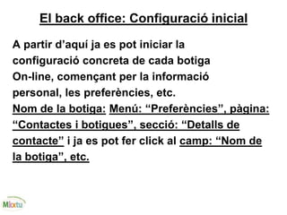 El back office: Configuració inicial
A partir d’aquí ja es pot iniciar la
configuració concreta de cada botiga
On-line, començant per la informació
personal, les preferències, etc.
Nom de la botiga: Menú: “Preferències”, pàgina:
“Contactes i botigues”, secció: “Detalls de
contacte” i ja es pot fer click al camp: “Nom de
la botiga”, etc.
 