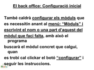 El back office: Configuració inicial
També caldrà configurar els mòduls que
es necessitin anant al menú: “Mòduls” i
escrivint el nom o una part d’aquest del
mòdul que faci falta, amb això el
programa
buscarà el mòdul concret que calgui,
quan
es trobi cal clickar el botó “configurar” i
seguir les instruccions.
 