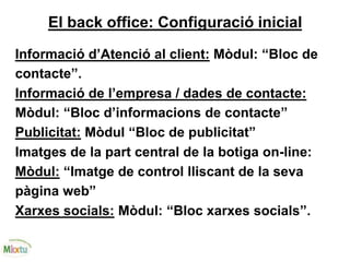 El back office: Configuració inicial
Informació d’Atenció al client: Mòdul: “Bloc de
contacte”.
Informació de l’empresa / dades de contacte:
Mòdul: “Bloc d’informacions de contacte”
Publicitat: Mòdul “Bloc de publicitat”
Imatges de la part central de la botiga on-line:
Mòdul: “Imatge de control lliscant de la seva
pàgina web”
Xarxes socials: Mòdul: “Bloc xarxes socials”.
 