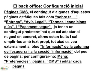 El back office: Configuració inicial
Pàgines CMS, el contingut d’algunes d’aquestes
pàgines estàtiques tals com “sobre tal...” ,
“Entrega”, “Avís Legal”, “Termes i condicions
d’ús”, i “Pagament segur”, ja tenen un
contingut predeterminat que cal adaptar al
negoci en concret, altres estan buits i cal
omplir-los amb text propi, tot això es veu
externament al bloc “Informació” de la columna
de l’esquerra i a la secció “informació” del peu
de pàgina; per configurar-ho: Menú:
“Preferències”, pàgina: “CMS” i editar cada
pàgina.
 