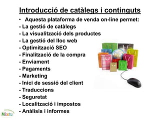 Introducció de catàlegs i continguts
• Aquesta plataforma de venda on-line permet:
- La gestió de catàlegs
- La visualització dels productes
- La gestió del lloc web
- Optimització SEO
- Finalització de la compra
- Enviament
- Pagaments
- Marketing
- Inici de sessió del client
- Traduccions
- Seguretat
- Localització i impostos
- Anàlisis i informes
 