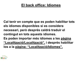 El back office: Idiomes
Cal tenir en compte que es poden habilitar tots
els idiomes disponibles si es considera
necessari, però després caldrà traduir el
contingut en tots aquests idiomes.
Es poden importar més idiomes a les pàgina
“Localització/Localització”, i després habilitar
los a la pàgina: “Localització/Idiomes”.
 