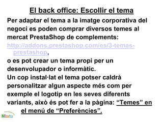 El back office: Escollir el tema
Per adaptar el tema a la imatge corporativa del
negoci es poden comprar diversos temes al
mercat PrestaShop de complements:
http://addons.prestashop.com/es/3-temas-
prestashop,
o es pot crear un tema propi per un
desenvolupador o informàtic.
Un cop instal·lat el tema potser caldrà
personalitzar algun aspecte més com per
exemple el logotip en les seves diferents
variants, això és pot fer a la pàgina: “Temes” en
el menú de “Preferències”.
 