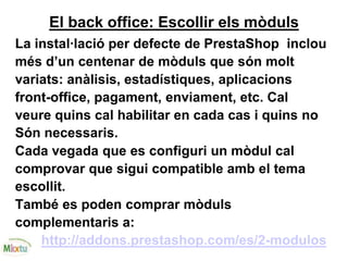 El back office: Escollir els mòduls
La instal·lació per defecte de PrestaShop inclou
més d’un centenar de mòduls que són molt
variats: anàlisis, estadístiques, aplicacions
front-office, pagament, enviament, etc. Cal
veure quins cal habilitar en cada cas i quins no
Són necessaris.
Cada vegada que es configuri un mòdul cal
comprovar que sigui compatible amb el tema
escollit.
També es poden comprar mòduls
complementaris a:
http://addons.prestashop.com/es/2-modulos
 