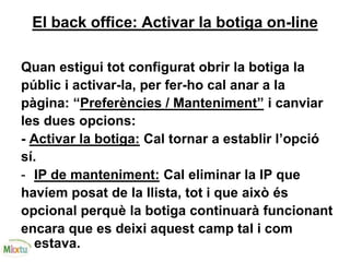 El back office: Activar la botiga on-line
Quan estigui tot configurat obrir la botiga la
públic i activar-la, per fer-ho cal anar a la
pàgina: “Preferències / Manteniment” i canviar
les dues opcions:
- Activar la botiga: Cal tornar a establir l’opció
sí.
- IP de manteniment: Cal eliminar la IP que
havíem posat de la llista, tot i que això és
opcional perquè la botiga continuarà funcionant
encara que es deixi aquest camp tal i com
estava.
 