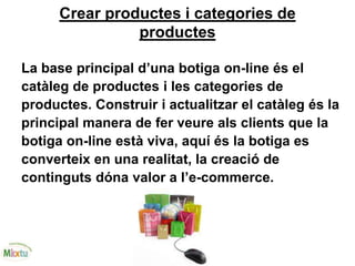 Crear productes i categories de
productes
La base principal d’una botiga on-line és el
catàleg de productes i les categories de
productes. Construir i actualitzar el catàleg és la
principal manera de fer veure als clients que la
botiga on-line està viva, aquí és la botiga es
converteix en una realitat, la creació de
continguts dóna valor a l’e-commerce.
 