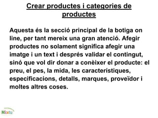 Crear productes i categories de
productes
Aquesta és la secció principal de la botiga on
line, per tant mereix una gran atenció. Afegir
productes no solament significa afegir una
imatge i un text i després validar el contingut,
sinó que vol dir donar a conèixer el producte: el
preu, el pes, la mida, les característiques,
especificacions, detalls, marques, proveïdor i
moltes altres coses.
 