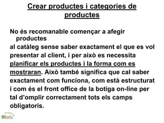 Crear productes i categories de
productes
No és recomanable començar a afegir
productes
al catàleg sense saber exactament el que es vol
presentar al client, i per això es necessita
planificar els productes i la forma com es
mostraran. Això també significa que cal saber
exactament com funciona, com està estructurat
i com és el front office de la botiga on-line per
tal d’omplir correctament tots els camps
obligatoris.
 