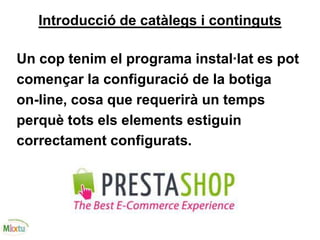 Introducció de catàlegs i continguts
Un cop tenim el programa instal·lat es pot
començar la configuració de la botiga
on-line, cosa que requerirà un temps
perquè tots els elements estiguin
correctament configurats.
 