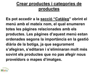Crear productes i categories de
productes
Es pot accedir a la secció “Catàleg” obrint el
menú amb el mateix nom, el qual enumeren
totes les pàgines relacionades amb els
productes. Les pàgines d’aquest menú estan
ordenades segons la importància en la gestió
diària de la botiga, ja que segurament
s’afegiran, s’editaran i s’eliminaran molt més
sovint els productes que no pas afegir nous
proveïdors o mapes d’imatges.
 