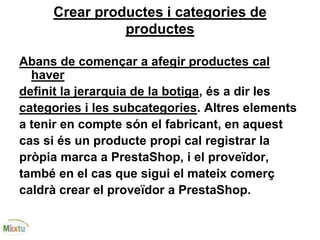 Crear productes i categories de
productes
Abans de començar a afegir productes cal
haver
definit la jerarquia de la botiga, és a dir les
categories i les subcategories. Altres elements
a tenir en compte són el fabricant, en aquest
cas si és un producte propi cal registrar la
pròpia marca a PrestaShop, i el proveïdor,
també en el cas que sigui el mateix comerç
caldrà crear el proveïdor a PrestaShop.
 
