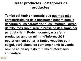 Crear productes i categories de
productes
També cal tenir en compte que quantes més
característiques dels productes posem com la
descripció, les característiques, imatges i altres
detalls, més ràpid serà la presa de decisions per
part del client. Podem començar a afegir
productes amb un mínim d’informació i
posteriorment editar-la tantes vegades com
calgui, però abans de començar amb la venda
on-line calen aquests mínims d’informació
comentats.
 