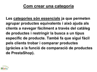 Com crear una categoria
Les categories són essencials ja que permeten
agrupar productes equivalents i això ajuda als
clients a navegar fàcilment a través del catàleg
de productes i restringir la busca a un tipus
específic de producte. També fa que sigui fàcil
pels clients trobar i comparar productes
(gràcies a la funció de comparació de productes
de PrestaShop).
 